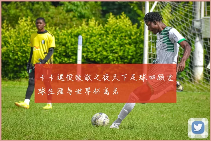 卡卡退役致敬之夜天下足球回顾金球生涯与世界杯高光
