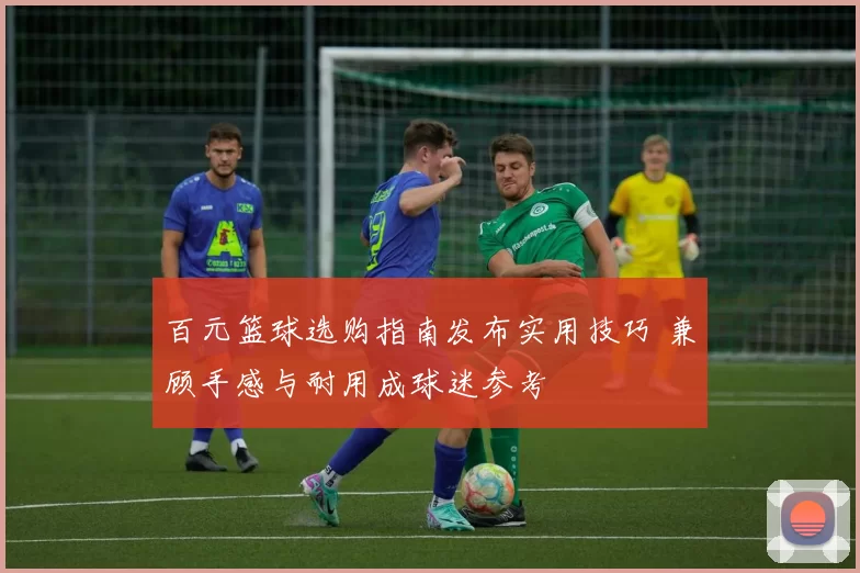 百元篮球选购指南发布实用技巧 兼顾手感与耐用成球迷参考