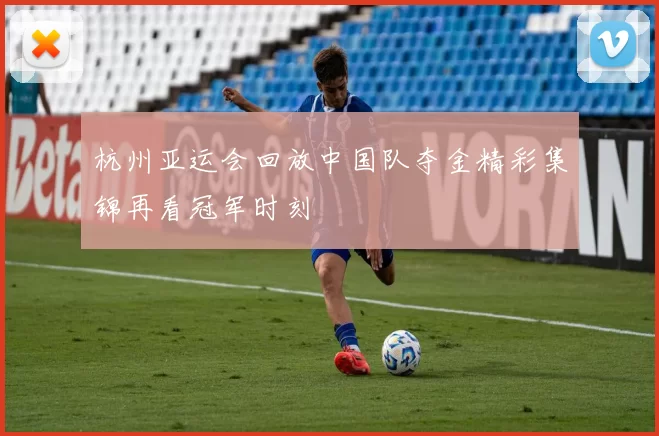 杭州亚运会回放中国队夺金精彩集锦再看冠军时刻