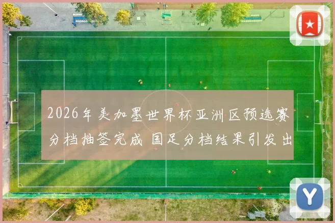 2026年美加墨世界杯亚洲区预选赛分档抽签完成 国足分档结果引发出线关注
