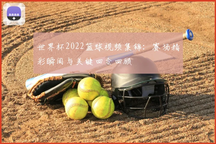 世界杯2022篮球视频集锦:赛场精彩瞬间与关键回合回顾