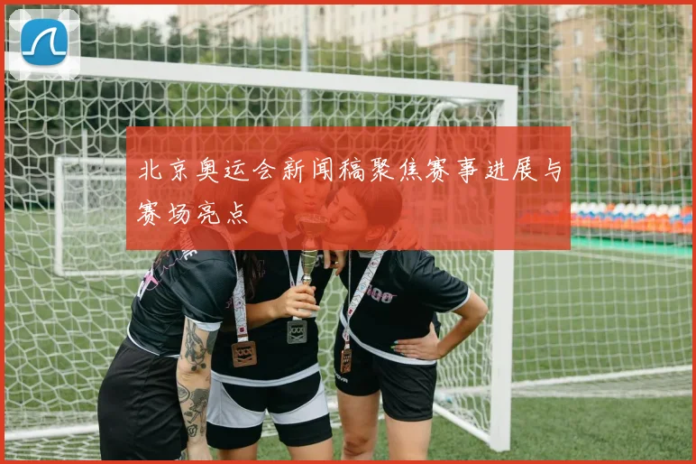北京奥运会新闻稿聚焦赛事进展与赛场亮点